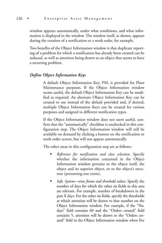 window appears automatically, under what conditions, and what infor-
mation is displayed in the window. The window itself, as shown, appears
during the creation of a notification or a work order, for example.
Two benefits of the Object Information window is that duplicate report-
ing of a problem for which a notification has already been created can be
reduced, as well as attention being drawn to an object that seems to have
a recurring problem.
Define Object Information Keys
A default Object Information Key, PM, is provided for Plant
Maintenance purposes. If the Object Information window
seems useful, the default Object Information Key can be modi-
fied as required. An alternate Object Information Key can be
created to use instead of the default provided and, if desired,
multiple Object Information Keys can be created for various
purposes and assigned to different notification types.
If the Object Information window does not seem useful, con-
firm that the “automatically” checkbox is unchecked in this con-
figuration step. The Object Information window will still be
available on demand by clicking a button on the notification or
work order screen, but will not appear automatically.
The other areas in this configuration step are as follows:
Reference for notification and class selection. Specify
whether the information contained in the Object
Information window pertains to the object itself, the
object and its superior object, or to the object’s struc-
ture (presuming one exists).
Info. System—time frame and threshold values. Specify the
number of days for which the other six fields in this area
are relevant. For example, number of breakdowns in the
past X days. For the other six fields, specify the thresholds
at which attention will be drawn to that number on the
Object Information window. For example, if the “No.
days” field contains 60 and the “Orders created” field
contains 5, attention will be drawn to the “Orders cre-
ated” field in the Object Information window when five
126 • E n t e r p r i s e A s s e t M a n a g e m e n t
 