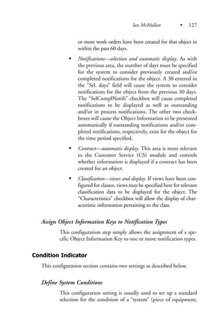 or more work orders have been created for that object in
within the past 60 days.
Notifications—selection and automatic display. As with
the previous area, the number of days must be specified
for the system to consider previously created and/or
completed notifications for the object. A 30 entered in
the “Sel. days” field will cause the system to consider
notifications for the object from the previous 30 days.
The “SelComplNotifs” checkbox will cause completed
notifications to be displayed as well as outstanding
and/or in process notifications. The other two check-
boxes will cause the Object Information to be presented
automatically if outstanding notifications and/or com-
pleted notifications, respectively, exist for the object for
the time period specified.
Contract—automatic display. This area is more relevant
to the Customer Service (CS) module and controls
whether information is displayed if a contract has been
created for an object.
Classification—views and display. If views have been con-
figured for classes, views may be specified here for relevant
classification data to be displayed for the object. The
“Characteristics” checkbox will allow the display of char-
acteristic information pertaining to the class.
Assign Object Information Keys to Notification Types
This configuration step simply allows the assignment of a spe-
cific Object Information Key to one or more notification types.
Condition Indicator
This configuration section contains two settings as described below.
Define System Conditions
This configuration setting is usually used to set up a standard
selection for the condition of a “system” (piece of equipment,
Ian McMullan • 127
 