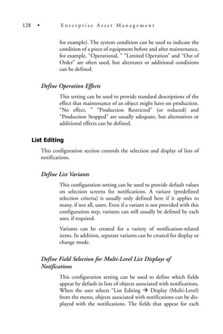 for example). The system condition can be used to indicate the
condition of a piece of equipment before and after maintenance,
for example. “Operational, ” “Limited Operation” and “Out of
Order” are often used, but alternates or additional conditions
can be defined.
Define Operation Effects
This setting can be used to provide standard descriptions of the
effect that maintenance of an object might have on production.
“No effect, ” “Production Restricted” (or reduced) and
“Production Stopped” are usually adequate, but alternatives or
additional effects can be defined.
List Editing
This configuration section controls the selection and display of lists of
notifications.
Define List Variants
This configuration setting can be used to provide default values
on selection screens for notifications. A variant (predefined
selection criteria) is usually only defined here if it applies to
many, if not all, users. Even if a variant is not provided with this
configuration step, variants can still usually be defined by each
user, if required.
Variants can be created for a variety of notification-related
items. In addition, separate variants can be created for display or
change mode.
Define Field Selection for Multi-Level List Displays of
Notifications
This configuration setting can be used to define which fields
appear by default in lists of objects associated with notifications.
When the user selects “List Editing Display (Multi-Level)
from the menu, objects associated with notifications can be dis-
played with the notifications. The fields that appear for each
128 • E n t e r p r i s e A s s e t M a n a g e m e n t
 