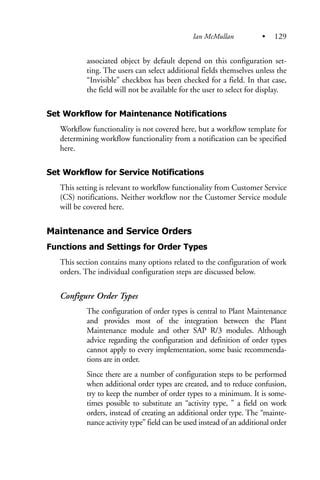 associated object by default depend on this configuration set-
ting. The users can select additional fields themselves unless the
“Invisible” checkbox has been checked for a field. In that case,
the field will not be available for the user to select for display.
Set Workflow for Maintenance Notifications
Workflow functionality is not covered here, but a workflow template for
determining workflow functionality from a notification can be specified
here.
Set Workflow for Service Notifications
This setting is relevant to workflow functionality from Customer Service
(CS) notifications. Neither workflow nor the Customer Service module
will be covered here.
Maintenance and Service Orders
Functions and Settings for Order Types
This section contains many options related to the configuration of work
orders. The individual configuration steps are discussed below.
Configure Order Types
The configuration of order types is central to Plant Maintenance
and provides most of the integration between the Plant
Maintenance module and other SAP R/3 modules. Although
advice regarding the configuration and definition of order types
cannot apply to every implementation, some basic recommenda-
tions are in order.
Since there are a number of configuration steps to be performed
when additional order types are created, and to reduce confusion,
try to keep the number of order types to a minimum. It is some-
times possible to substitute an “activity type, ” a field on work
orders, instead of creating an additional order type. The “mainte-
nance activity type” field can be used instead of an additional order
Ian McMullan • 129
 
