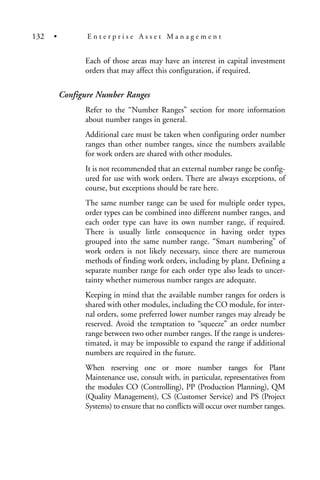 Each of those areas may have an interest in capital investment
orders that may affect this configuration, if required.
Configure Number Ranges
Refer to the “Number Ranges” section for more information
about number ranges in general.
Additional care must be taken when configuring order number
ranges than other number ranges, since the numbers available
for work orders are shared with other modules.
It is not recommended that an external number range be config-
ured for use with work orders. There are always exceptions, of
course, but exceptions should be rare here.
The same number range can be used for multiple order types,
order types can be combined into different number ranges, and
each order type can have its own number range, if required.
There is usually little consequence in having order types
grouped into the same number range. “Smart numbering” of
work orders is not likely necessary, since there are numerous
methods of finding work orders, including by plant. Defining a
separate number range for each order type also leads to uncer-
tainty whether numerous number ranges are adequate.
Keeping in mind that the available number ranges for orders is
shared with other modules, including the CO module, for inter-
nal orders, some preferred lower number ranges may already be
reserved. Avoid the temptation to “squeeze” an order number
range between two other number ranges. If the range is underes-
timated, it may be impossible to expand the range if additional
numbers are required in the future.
When reserving one or more number ranges for Plant
Maintenance use, consult with, in particular, representatives from
the modules CO (Controlling), PP (Production Planning), QM
(Quality Management), CS (Customer Service) and PS (Project
Systems) to ensure that no conflicts will occur over number ranges.
132 • E n t e r p r i s e A s s e t M a n a g e m e n t
 