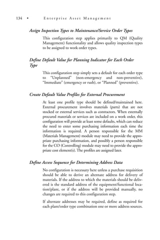 Assign Inspection Types to Maintenance/Service Order Types
This configuration step applies primarily to QM (Quality
Management) functionality and allows quality inspection types
to be assigned to work order types.
Define Default Value for Planning Indicator for Each Order
Type
This configuration step simply sets a default for each order type
to “Unplanned” (non-emergency and non-preventive),
“Immediate” (emergency or rush), or “Planned” (preventive).
Create Default Value Profiles for External Procurement
At least one profile type should be defined/maintained here.
External procurement involves materials (parts) that are not
stocked or external services such as contractors. When externally
procured materials or services are included on a work order, this
configuration will provide at least some defaults, which can reduce
the need to enter some purchasing information each time the
information is required. A person responsible for the MM
(Materials Management) module may need to provide the appro-
priate purchasing information, and possibly a person responsible
for the CO (Controlling) module may need to provide the appro-
priate cost element(s). The profiles are assigned later.
Define Access Sequence for Determining Address Data
No configuration is necessary here unless a purchase requisition
should be able to derive an alternate address for delivery of
materials. If the address to which the materials should be deliv-
ered is the standard address of the equipment/functional loca-
tion/plant, or if the address will be provided manually, no
changes are required to this configuration step.
If alternate addresses may be required, define as required for
each plant/order type combination one or more address sources.
134 • E n t e r p r i s e A s s e t M a n a g e m e n t
 