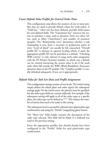 Create Default Value Profiles for General Order Data
This configuration step allows the creation of one or more pro-
files that are used to provide default values for work orders. A
“Field key, ” when one has been defined, provides field names
for user-defined fields. The “Calculation key” instructs the sys-
tem to calculate a value, such as duration, from two other val-
ues, such as effort (“man-hours”) and number of resources
(people). The “Relationship view” determines whether a task
relationship is seen from a successor or predecessor point of
view. “Level of detail” can usually be left untouched. “Overall
profile ID” is relevant to capacity leveling which, if used, the
appropriate profile ID can be provided as a default. “Checking
WBS activity” is only relevant if using work order integration
with the PS (Project Systems) module, in which case a default
can be entered instructing the system what to do if the work
order dates fall outside the WBS (Work Breakdown Structure)
element’s dates in the PS module. The “Graphics profile” is usu-
ally defaulted adequately. If not, set it appropriately.
Default Value for Task List Data and Profile Assignments
This configuration setting consists of two levels. The initial setting
simply defines for which plant and order type(s) the subsequent
settings apply. On the initial screen, the plant(s) must be specified,
but the order types field can contain wildcards. For example, if the
subsequent setting will apply to all of the order types at a specific
plant, the order type can be defined as ****. This reduces the num-
ber of entries that need to be made in this setting.
The subsequent level is accessed by selected a line (plant/order type
combination) and using the “Details” (magnifying glass) button.
The “Short text” field simply contains the description of the
order type selected. This field will be blank if a wildcard was
used in the previous setting.
Enter the appropriate profiles that should already have been
configured in the “Profile” fields for each plant/order type
combination.
Ian McMullan • 135
 
