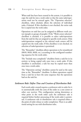 When task lists have been created in the system, it is possible to
copy the task list into a work order so that the same tasks/oper-
ations need not be entered again. The “Operation selection”
checkbox, when checked, allows the selection of individual
tasks, if desired. If this checkbox is not checked, the entire task
list is copied into the work order.
Operations on task lists can be assigned to different work cen-
ters (people or groups of people). If the “Work center selection”
checkbox is checked, it is possible to select tasks/operations
from the task list that are assigned to specific work centers. Only
tasks/operations assigned to the selected work centers will be
copied into the work order. If this checkbox is not checked, no
selection of tasks/operations is permitted.
The “Renumber” checkbox allows operations to be renumbered
(0010, 0020, 0030, etc.) according to the configured number-
ing sequence for the work order.
The “Include once completely” checkbox limits a task list in its
entirety to being copied only once into a work order. If this
checkbox is unchecked, a task list may be copied more than
once into a work order.
The “Operation sorting” checkbox cannot be used at the same
time as the “Renumber” checkbox. It allows operations copied
from a task list to have the same sequence that the operations
had on the task list.
Settlement Rule: Define Time and Creation of Distribution Rule
Each work order created requires a settlement rule in order for it
to automatically settle the costs of the order to a cost center or
other cost receiver. This configuration setting determines at
what point in the work order cycle the settlement rule is
required before further processing of the work order is permit-
ted. A settlement rule or distribution rule is required either at
the point of order release or order completion. There is an addi-
tional setting for use with distribution rules.
136 • E n t e r p r i s e A s s e t M a n a g e m e n t
 