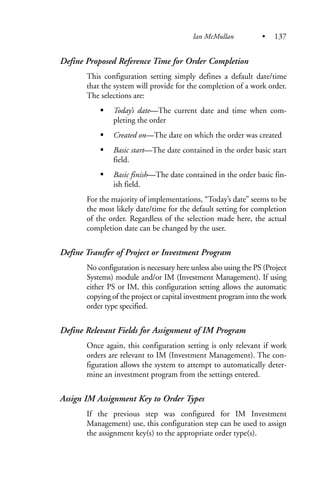 Define Proposed Reference Time for Order Completion
This configuration setting simply defines a default date/time
that the system will provide for the completion of a work order.
The selections are:
Today’s date—The current date and time when com-
pleting the order
Created on—The date on which the order was created
Basic start—The date contained in the order basic start
field.
Basic finish—The date contained in the order basic fin-
ish field.
For the majority of implementations, “Today’s date” seems to be
the most likely date/time for the default setting for completion
of the order. Regardless of the selection made here, the actual
completion date can be changed by the user.
Define Transfer of Project or Investment Program
No configuration is necessary here unless also using the PS (Project
Systems) module and/or IM (Investment Management). If using
either PS or IM, this configuration setting allows the automatic
copying of the project or capital investment program into the work
order type specified.
Define Relevant Fields for Assignment of IM Program
Once again, this configuration setting is only relevant if work
orders are relevant to IM (Investment Management). The con-
figuration allows the system to attempt to automatically deter-
mine an investment program from the settings entered.
Assign IM Assignment Key to Order Types
If the previous step was configured for IM Investment
Management) use, this configuration step can be used to assign
the assignment key(s) to the appropriate order type(s).
Ian McMullan • 137
 