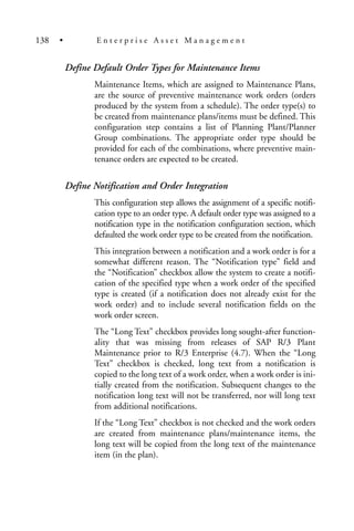 Define Default Order Types for Maintenance Items
Maintenance Items, which are assigned to Maintenance Plans,
are the source of preventive maintenance work orders (orders
produced by the system from a schedule). The order type(s) to
be created from maintenance plans/items must be defined. This
configuration step contains a list of Planning Plant/Planner
Group combinations. The appropriate order type should be
provided for each of the combinations, where preventive main-
tenance orders are expected to be created.
Define Notification and Order Integration
This configuration step allows the assignment of a specific notifi-
cation type to an order type. A default order type was assigned to a
notification type in the notification configuration section, which
defaulted the work order type to be created from the notification.
This integration between a notification and a work order is for a
somewhat different reason. The “Notification type” field and
the “Notification” checkbox allow the system to create a notifi-
cation of the specified type when a work order of the specified
type is created (if a notification does not already exist for the
work order) and to include several notification fields on the
work order screen.
The “Long Text” checkbox provides long sought-after function-
ality that was missing from releases of SAP R/3 Plant
Maintenance prior to R/3 Enterprise (4.7). When the “Long
Text” checkbox is checked, long text from a notification is
copied to the long text of a work order, when a work order is ini-
tially created from the notification. Subsequent changes to the
notification long text will not be transferred, nor will long text
from additional notifications.
If the “Long Text” checkbox is not checked and the work orders
are created from maintenance plans/maintenance items, the
long text will be copied from the long text of the maintenance
item (in the plan).
138 • E n t e r p r i s e A s s e t M a n a g e m e n t
 