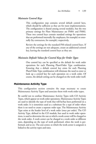 Maintain Control Keys
This configuration step contains several default control keys,
which should be sufficient as they are for most implementations.
The configuration is shared among several modules, but the two
primary settings for Plant Maintenance are PM01 and PM02.
These two control keys contain standard settings for operations
that are performed internally (by employees, for example) or exter-
nally (by contractors, for example), respectively.
Review the settings for the standard PM-related control keys. If
any of the settings are not adequate, create an additional control
key, leaving the standard control keys as they are.
Maintain Default Values for Control Keys for Order Types
One control key can be specified as the default for work order
operations for each Planning Plant/Order Type combination.
Ensuring that a default control key exists for each Planning
Plant/Order Type combination will eliminate the need to enter or
look up a control key for each operation on a work order. Of
course, the default setting can be changed on the work order itself.
Maintenance Activity Type
This configuration section contains the steps necessary to create
Maintenance Activity Types and associate them with work order types.
Be careful not to confuse Maintenance Activity Types with CO Activity
Types, which appear on work order operations. Maintenance ActivityTypes
are used to identify the type of work that will be/has been performed on a
work order. It is sometimes used as a substitute for a type of order where
there is no need to create a separate order type. The Maintenance Activity
Type exists at the header level of a work order (once per order). The CO
Activity Type, defined in the CO module, but used in work order opera-
tions, is used to determine the rate at which a work center will be charged to
the work order. A work center can be charged to a work order at different
rates, depending on the type of work performed, when the work is per-
formed, and so on. The cost center, to which the work center is assigned, is
linked to the activity types and rates.
Ian McMullan • 139
 