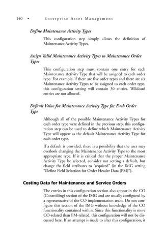 Define Maintenance Activity Types
This configuration step simply allows the definition of
Maintenance Activity Types.
Assign Valid Maintenance Activity Types to Maintenance Order
Types
This configuration step must contain one entry for each
Maintenance Activity Type that will be assigned to each order
type. For example, if there are five order types and there are six
Maintenance Activity Types to be assigned to each order type,
this configuration setting will contain 30 entries. Wildcard
entries are not allowed.
Default Value for Maintenance Activity Type for Each Order
Type
Although all of the possible Maintenance Activity Types for
each order type were defined in the previous step, this configu-
ration step can be used to define which Maintenance Activity
Type will appear as the default Maintenance Activity Type for
each order type.
If a default is provided, there is a possibility that the user may
overlook changing the Maintenance Activity Type to the most
appropriate type. If it is critical that the proper Maintenance
Activity Type be selected, consider not setting a default, but
change the field attributes to “required” (in the IMG setting
“Define Field Selection for Order Header Data (PM)”).
Costing Data for Maintenance and Service Orders
The entries in this configuration section also appear in the CO
(Controlling) section of the IMG and are usually configured by
a representative of the CO implementation team. Do not con-
figure this section of the IMG without knowledge of the CO
functionality contained within. Since this functionality is more
CO-related than PM-related, this configuration will not be dis-
cussed here. If an attempt is made to alter this configuration, it
140 • E n t e r p r i s e A s s e t M a n a g e m e n t
 