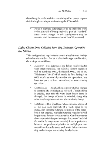 should only be performed after consulting with a person respon-
sible for implementing or maintaining the CO module.
Note: If overhead surcharges are to be applied to work
orders (instead of being applied as part of “standard”
rates), some changes to this configuration may be
required with the co-operation of the CO personnel.
Define Change Docs, Collective Purc. Req. Indicator, Operation
No. Interval
This configuration step contains some miscellaneous settings
related to work orders. For each plant/order type combination,
the settings are as follows:
Increment—This determines the default numbering for
work order operations. For example, the first operation
will be numbered 0010, the second, 0020, and so on.
This is set to “0010” which should be fine. Setting it to
0001 would sequentially number the operations, but
leave no space to insert operations between existing
operations.
OrdStChgDoc—This checkbox controls whether changes
to the status of a work order are recorded. If the checkbox
is checked, each time the work order header status is
changed, the change of status is recorded, along with
when the change was made and who made the change.
CollReqstn—This checkbox, when checked, allows all
of the non-stock materials of a work order to be
included in the same purchase requisition. If the check-
box is not checked, multiple purchase requisitions will
be generated for non-stock materials. Confirm whether
those responsible for purchasing (a function of the MM
(Materials Management) module) have a preference
between one purchase requisition or multiple purchase
requisitions from the same work order before commit-
ting to checking or unchecking the checkbox.
Ian McMullan • 141
 