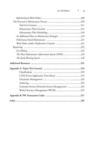 Refurbishment Work Orders ................................................................209
The Preventive Maintenance Process ......................................................210
Task List Creation ........................................................................211
Maintenance Plan Creation ........................................................212
Maintenance Plan Scheduling ......................................................218
An Additional Note on Maintenance Strategies ....................................219
Performance-based Maintenance ........................................................221
Work Order (and/or Notification) Creation ........................................221
Reporting ..............................................................................................223
List Editing ........................................................................................223
The Plant Maintenance Information System (PMIS) ............................225
The Early Warning System ..................................................................226
Additional Resources ................................................................................231
Appendix A: Topics Not Covered ..............................................................233
Classification ..............................................................................233
CATS (Cross Application Time Sheet) ........................................233
Document Management ..............................................................233
Archiving ....................................................................................234
Customer Service (Formerly Service Management) ......................234
Work Clearance Management (WCM) ........................................235
Appendix B: PM Transaction Codes ........................................................237
Index ........................................................................................................239
Ian McMullan • xv
 
