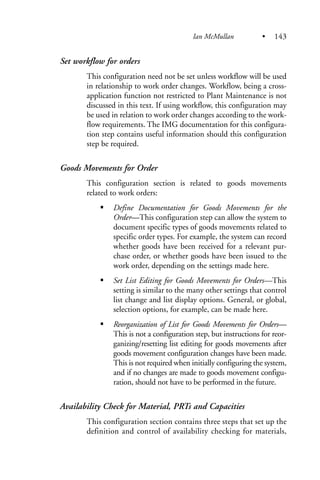 Set workflow for orders
This configuration need not be set unless workflow will be used
in relationship to work order changes. Workflow, being a cross-
application function not restricted to Plant Maintenance is not
discussed in this text. If using workflow, this configuration may
be used in relation to work order changes according to the work-
flow requirements. The IMG documentation for this configura-
tion step contains useful information should this configuration
step be required.
Goods Movements for Order
This configuration section is related to goods movements
related to work orders:
Define Documentation for Goods Movements for the
Order—This configuration step can allow the system to
document specific types of goods movements related to
specific order types. For example, the system can record
whether goods have been received for a relevant pur-
chase order, or whether goods have been issued to the
work order, depending on the settings made here.
Set List Editing for Goods Movements for Orders—This
setting is similar to the many other settings that control
list change and list display options. General, or global,
selection options, for example, can be made here.
Reorganization of List for Goods Movements for Orders—
This is not a configuration step, but instructions for reor-
ganizing/resetting list editing for goods movements after
goods movement configuration changes have been made.
This is not required when initially configuring the system,
and if no changes are made to goods movement configu-
ration, should not have to be performed in the future.
Availability Check for Material, PRTs and Capacities
This configuration section contains three steps that set up the
definition and control of availability checking for materials,
Ian McMullan • 143
 