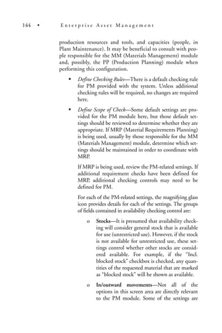 production resources and tools, and capacities (people, in
Plant Maintenance). It may be beneficial to consult with peo-
ple responsible for the MM (Materials Management) module
and, possibly, the PP (Production Planning) module when
performing this configuration.
Define Checking Rules—There is a default checking rule
for PM provided with the system. Unless additional
checking rules will be required, no changes are required
here.
Define Scope of Check—Some default settings are pro-
vided for the PM module here, but those default set-
tings should be reviewed to determine whether they are
appropriate. If MRP (Material Requirements Planning)
is being used, usually by those responsible for the MM
(Materials Management) module, determine which set-
tings should be maintained in order to coordinate with
MRP.
If MRP is being used, review the PM-related settings. If
additional requirement checks have been defined for
MRP, additional checking controls may need to be
defined for PM.
For each of the PM-related settings, the magnifying glass
icon provides details for each of the settings. The groups
of fields contained in availability checking control are:
o Stocks—It is presumed that availability check-
ing will consider general stock that is available
for use (unrestricted use). However, if the stock
is not available for unrestricted use, these set-
tings control whether other stocks are consid-
ered available. For example, if the “Incl.
blocked stock” checkbox is checked, any quan-
tities of the requested material that are marked
as “blocked stock” will be shown as available.
o In/outward movements—Not all of the
options in this screen area are directly relevant
to the PM module. Some of the settings are
144 • E n t e r p r i s e A s s e t M a n a g e m e n t
 
