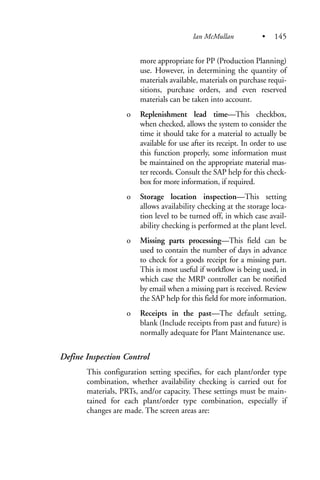 more appropriate for PP (Production Planning)
use. However, in determining the quantity of
materials available, materials on purchase requi-
sitions, purchase orders, and even reserved
materials can be taken into account.
o Replenishment lead time—This checkbox,
when checked, allows the system to consider the
time it should take for a material to actually be
available for use after its receipt. In order to use
this function properly, some information must
be maintained on the appropriate material mas-
ter records. Consult the SAP help for this check-
box for more information, if required.
o Storage location inspection—This setting
allows availability checking at the storage loca-
tion level to be turned off, in which case avail-
ability checking is performed at the plant level.
o Missing parts processing—This field can be
used to contain the number of days in advance
to check for a goods receipt for a missing part.
This is most useful if workflow is being used, in
which case the MRP controller can be notified
by email when a missing part is received. Review
the SAP help for this field for more information.
o Receipts in the past—The default setting,
blank (Include receipts from past and future) is
normally adequate for Plant Maintenance use.
Define Inspection Control
This configuration setting specifies, for each plant/order type
combination, whether availability checking is carried out for
materials, PRTs, and/or capacity. These settings must be main-
tained for each plant/order type combination, especially if
changes are made. The screen areas are:
Ian McMullan • 145
 