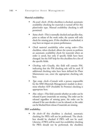 Material availability:
No avail. check—If this checkbox is checked, automatic
availability checking for materials is turned off for this
plant/order type. Manual availability checking is still
permitted.
Status check—This is normally checked and specifies that,
prior to release of the work order, the system will only
check for missing parts. If this checkbox is unchecked, it
may have an impact on system performance.
Check material availability when saving order—This
checkbox, when checked, allows the system to perform
an automatic availability check for materials when an
order is saved, but only if specific fields have been
changed. See the SAP help for this checkbox for a list of
the specific fields.
Checking rule—Usually, this field will contain PM,
indicating that the PM checking rule will be used. If
additional checking rules have been defined for Plant
Maintenance use, enter the appropriate checking rule
here.
Type comp. check—Consult with a person responsible
for the MM (Materials Management) module to deter-
mine whether ATP (Available To Promise) checking is
appropriate here.
Mat. release—This field controls whether an order can be
released if parts (materials) are missing. The order can be
released regardless of missing parts, the order can be
released if the user decides it can be released, or the order
can be blocked from release if materials are missing.
PRT availability:
No check—If this checkbox is checked, automatic
checking for PRTs will not be performed. The check-
box should be checked if PRTs will not be used.
Likewise, if PRTs will be used, but availability checking
for PRTs should not be performed, the checkbox
146 • E n t e r p r i s e A s s e t M a n a g e m e n t
 