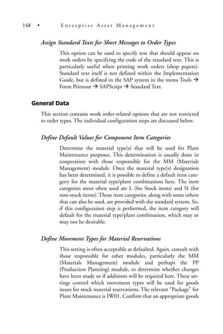 Assign Standard Texts for Short Messages to Order Types
This option can be used to specify text that should appear on
work orders by specifying the code of the standard text. This is
particularly useful when printing work orders (shop papers).
Standard text itself is not defined within the Implementation
Guide, but is defined in the SAP system in the menu Tools
Form Printout SAPScript Standard Text.
General Data
This section contains work order-related options that are not restricted
to order types. The individual configuration steps are discussed below.
Define Default Values for Component Item Categories
Determine the material type(s) that will be used for Plant
Maintenance purposes. This determination is usually done in
cooperation with those responsible for the MM (Materials
Management) module. Once the material type(s) designation
has been determined, it is possible to define a default item cate-
gory for the material type/plant combinations here. The item
categories most often used are L (for Stock items) and N (for
non-stock items). Those item categories, along with some others
that can also be used, are provided with the standard system. So,
if this configuration step is performed, the item category will
default for the material type/plant combination, which may or
may not be desirable.
Define Movement Types for Material Reservations
This setting is often acceptable as defaulted. Again, consult with
those responsible for other modules, particularly the MM
(Materials Management) module and perhaps the PP
(Production Planning) module, to determine whether changes
have been made or if additions will be required here. These set-
tings control which movement types will be used for goods
issues for stock material reservations. The relevant “Package” for
Plant Maintenance is IW01. Confirm that an appropriate goods
148 • E n t e r p r i s e A s s e t M a n a g e m e n t
 