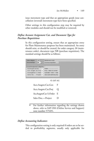 issue movement type and that an appropriate goods issue can-
cellation (reversal) movement type have been specified.
Other settings in this configuration step may be required by
other modules and should not be modified or removed.
Define Account Assignment Cat. and Document Type for
Purchase Requisitions
In this configuration setting, ensure that an appropriate entry
for Plant Maintenance purposes has been maintained. An entry
should exist, or should be created, for order category 30 (main-
tenance order), document type NB (purchase requisition). The
standard settings should be as follows:
© SAP AG
Acct.Assgmt.Cat.Gen F
Acct.Assgmt.Cat.Proj Q
AccAssgmtCat S.Order E
Sales Doc.—Project D
For further information regarding the settings shown
above, refer to SAP OSS (Online Service and Support)
note number 575491.
Define Accounting Indicators
This configuration setting is only required if orders are to be set-
tled to profitability segments, usually only applicable for
Ian McMullan • 149
 