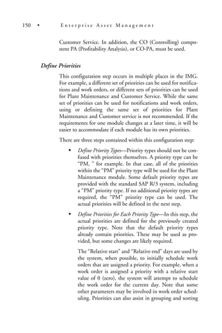 Customer Service. In addition, the CO (Controlling) compo-
nent PA (Profitability Analysis), or CO-PA, must be used.
Define Priorities
This configuration step occurs in multiple places in the IMG.
For example, a different set of priorities can be used for notifica-
tions and work orders, or different sets of priorities can be used
for Plant Maintenance and Customer Service. While the same
set of priorities can be used for notifications and work orders,
using or defining the same set of priorities for Plant
Maintenance and Customer service is not recommended. If the
requirements for one module changes at a later time, it will be
easier to accommodate if each module has its own priorities.
There are three steps contained within this configuration step:
Define Priority Types—Priority types should not be con-
fused with priorities themselves. A priority type can be
“PM, ” for example. In that case, all of the priorities
within the “PM” priority type will be used for the Plant
Maintenance module. Some default priority types are
provided with the standard SAP R/3 system, including
a “PM” priority type. If no additional priority types are
required, the “PM” priority type can be used. The
actual priorities will be defined in the next step.
Define Priorities for Each Priority Type—In this step, the
actual priorities are defined for the previously created
priority type. Note that the default priority types
already contain priorities. These may be used as pro-
vided, but some changes are likely required.
The “Relative start” and “Relative end” days are used by
the system, when possible, to initially schedule work
orders that are assigned a priority. For example, when a
work order is assigned a priority with a relative start
value of 0 (zero), the system will attempt to schedule
the work order for the current day. Note that some
other parameters may be involved in work order sched-
uling. Priorities can also assist in grouping and sorting
150 • E n t e r p r i s e A s s e t M a n a g e m e n t
 