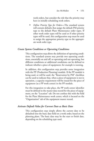 work orders, but consider the role that the priority may
have in initially scheduling work orders.
Define Priority Type for Orders—The standard system
will contain defaults that assign the default PM priority
type to the default Plant Maintenance order types. If
other work order types will be used or if other priority
types will be used, this configuration step must be used
to assign the appropriate priority type to the appropri-
ate work order type.
Create System Conditions or Operating Conditions
This configuration step allows the definition of operating condi-
tions. The standard system may provide two operating condi-
tions, essentially on and off, or operating and not operating, but
different conditions or additional conditions can be defined to
indicate whether a piece of equipment, for example is running.
In addition, this configuration step provides some integration
with the PP (Production Planning) module. If the PP module is
being used, or will be used, the “Reservation by PM” checkbox
can be used to indicate that, when a piece of equipment is not in
operation, a capacity requirement will be issued for the piece of
equipment (as a PP work center) in the PP module.
For this integration to take place, the PP work center identifier
must be defined in the master data record for the piece of equip-
ment, on the “Location” tab. Do not confuse this with the field
for the Plant Maintenance work center, which is located on the
“Organization” tab of the equipment master record.
Activate Default Value for Current Date as Basic Date
This configuration step simply allows the current date to be
defaulted into the basic date field on a work order, based on the
planning plant. The basic date may be the start or finish date,
depending on the scheduling type used.
Ian McMullan • 151
 
