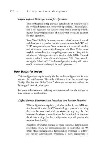 Define Default Values for Units for Operation
This configuration step provides default unit of measure values
for work and duration in work order operations. This configura-
tion is not necessary, but can save some time in entering or look-
ing up the appropriate units of measure for work and duration
for each operation.
Since “hour” is likely the most common unit of measure for work
and duration, it is possible that the system contains both “H” and
“HR” to represent hours. Settle on one or the other and use that
unit of measure consistently throughout the Plant Maintenance
module, unless there is a compelling reason not to. Keep this in
mind when defining work centers (outside of the IMG). If a work
center is defined to use the unit of measure “HR, ” for example,
setting the default to “H” in this configuration setting will cause a
conflict that must be changed for each operation.
User Status for Orders
This configuration step is mostly similar to the configuration for user
statuses for notifications. The only difference is in the second step,
“Assign User Status to Order Types, ” where the user statuses defined can
be assigned to work order types.
For more information on defining user statuses, refer to the section on
user statuses for notifications.
Define Partner Determination Procedure and Partner Function
This configuration step is very similar to that in the IMG sec-
tion for notifications. In SAP terminology, a partner is an entity
that can be associated with an object in any way. In this
instance, the object is a notification. For most implementations,
the default settings for this configuration step will provide the
required functionality.
Regardless of whether changes are made to partner determination
procedures, review this configuration step to ensure that the PM
(Plant Maintenance) partner determination procedure (or a differ-
ent partner determination procedure, if more appropriate) is
152 • E n t e r p r i s e A s s e t M a n a g e m e n t
 