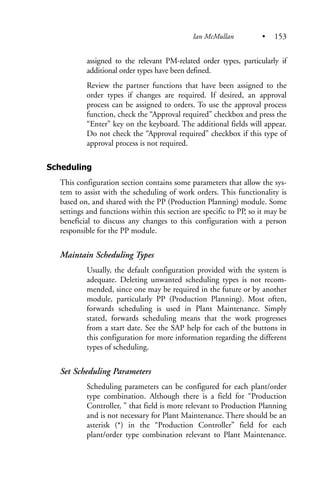 assigned to the relevant PM-related order types, particularly if
additional order types have been defined.
Review the partner functions that have been assigned to the
order types if changes are required. If desired, an approval
process can be assigned to orders. To use the approval process
function, check the “Approval required” checkbox and press the
“Enter” key on the keyboard. The additional fields will appear.
Do not check the “Approval required” checkbox if this type of
approval process is not required.
Scheduling
This configuration section contains some parameters that allow the sys-
tem to assist with the scheduling of work orders. This functionality is
based on, and shared with the PP (Production Planning) module. Some
settings and functions within this section are specific to PP, so it may be
beneficial to discuss any changes to this configuration with a person
responsible for the PP module.
Maintain Scheduling Types
Usually, the default configuration provided with the system is
adequate. Deleting unwanted scheduling types is not recom-
mended, since one may be required in the future or by another
module, particularly PP (Production Planning). Most often,
forwards scheduling is used in Plant Maintenance. Simply
stated, forwards scheduling means that the work progresses
from a start date. See the SAP help for each of the buttons in
this configuration for more information regarding the different
types of scheduling.
Set Scheduling Parameters
Scheduling parameters can be configured for each plant/order
type combination. Although there is a field for “Production
Controller, ” that field is more relevant to Production Planning
and is not necessary for Plant Maintenance. There should be an
asterisk (*) in the “Production Controller” field for each
plant/order type combination relevant to Plant Maintenance.
Ian McMullan • 153
 