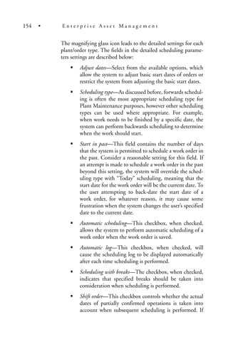 The magnifying glass icon leads to the detailed settings for each
plant/order type. The fields in the detailed scheduling parame-
ters settings are described below:
Adjust dates—Select from the available options, which
allow the system to adjust basic start dates of orders or
restrict the system from adjusting the basic start dates.
Scheduling type—As discussed before, forwards schedul-
ing is often the most appropriate scheduling type for
Plant Maintenance purposes, however other scheduling
types can be used where appropriate. For example,
when work needs to be finished by a specific date, the
system can perform backwards scheduling to determine
when the work should start.
Start in past—This field contains the number of days
that the system is permitted to schedule a work order in
the past. Consider a reasonable setting for this field. If
an attempt is made to schedule a work order in the past
beyond this setting, the system will override the sched-
uling type with “Today” scheduling, meaning that the
start date for the work order will be the current date. To
the user attempting to back-date the start date of a
work order, for whatever reason, it may cause some
frustration when the system changes the user’s specified
date to the current date.
Automatic scheduling—This checkbox, when checked,
allows the system to perform automatic scheduling of a
work order when the work order is saved.
Automatic log—This checkbox, when checked, will
cause the scheduling log to be displayed automatically
after each time scheduling is performed.
Scheduling with breaks—The checkbox, when checked,
indicates that specified breaks should be taken into
consideration when scheduling is performed.
Shift order—This checkbox controls whether the actual
dates of partially confirmed operations is taken into
account when subsequent scheduling is performed. If
154 • E n t e r p r i s e A s s e t M a n a g e m e n t
 