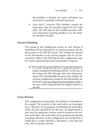 this checkbox is checked, the system will ignore any
actual dates on partially confirmed operations.
Latest dates f. material—This checkbox controls the
requirement date for materials required for the work
order. The SAP help for this checkbox provides suffi-
cient information regarding whether or not the check-
box should be checked.
External Scheduling
The settings in this configuration section are only relevant if
scheduling will be performed by an external program and the
dates passed to the SAP R/3 system. The settings may depend
on the functionality of the external program and are not dis-
cussed here. Refer to the SAP help for these configuration steps
for a better understanding of this functionality, if required.
It is worth noting that SAP has an approved interface to
project management/scheduling software. At the time of
this writing, the SAP web page with more information,
along with a downloadable document that includes the
necessary configuration settings for this functionality can
be found at www.sap.com/partners/icc/scenarios/plm/cs-sdl.asp at
the time of this writing (Include the hyphen between cs
and sdl).
Create Revisions
This configuration setting allows the definition of shutdowns,
for example. The intention is that work orders can be grouped
into a “Revision” for the purposes of scheduling the work orders
within the dates specified by the Revision. An added benefit is
that, since the appropriate revision must be entered on the rele-
vant work orders, the work orders can be grouped and reported
according to Revision. In this configuration step, the Revision is
simply given a unique identifier, a description, a start date and
time, and an end date and time.
Ian McMullan • 155
 