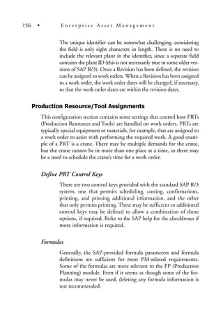 The unique identifier can be somewhat challenging, considering
the field is only eight characters in length. There is no need to
include the relevant plant in the identifier, since a separate field
contains the plant ID (this is not necessarily true in some older ver-
sions of SAP R/3). Once a Revision has been defined, the revision
can be assigned to work orders. When a Revision has been assigned
to a work order, the work order dates will be changed, if necessary,
so that the work order dates are within the revision dates.
Production Resource/Tool Assignments
This configuration section contains some settings that control how PRTs
(Production Resources and Tools) are handled on work orders. PRTs are
typically special equipment or materials, for example, that are assigned to
a work order to assist with performing the required work. A good exam-
ple of a PRT is a crane. There may be multiple demands for the crane,
but the crane cannot be in more than one place at a time, so there may
be a need to schedule the crane’s time for a work order.
Define PRT Control Keys
There are two control keys provided with the standard SAP R/3
system, one that permits scheduling, costing, confirmations,
printing, and printing additional information, and the other
that only permits printing. These may be sufficient or additional
control keys may be defined to allow a combination of those
options, if required. Refer to the SAP help for the checkboxes if
more information is required.
Formulas
Generally, the SAP-provided formula parameters and formula
definitions are sufficient for most PM-related requirements.
Some of the formulas are more relevant to the PP (Production
Planning) module. Even if it seems as though some of the for-
mulas may never be used, deleting any formula information is
not recommended.
156 • E n t e r p r i s e A s s e t M a n a g e m e n t
 