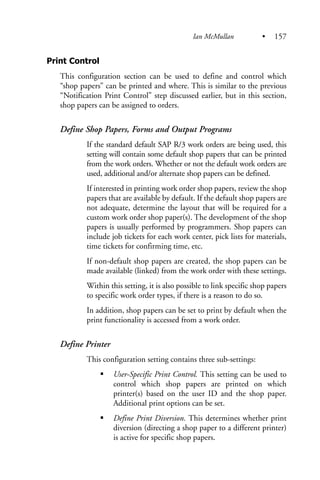 Print Control
This configuration section can be used to define and control which
“shop papers” can be printed and where. This is similar to the previous
“Notification Print Control” step discussed earlier, but in this section,
shop papers can be assigned to orders.
Define Shop Papers, Forms and Output Programs
If the standard default SAP R/3 work orders are being used, this
setting will contain some default shop papers that can be printed
from the work orders. Whether or not the default work orders are
used, additional and/or alternate shop papers can be defined.
If interested in printing work order shop papers, review the shop
papers that are available by default. If the default shop papers are
not adequate, determine the layout that will be required for a
custom work order shop paper(s). The development of the shop
papers is usually performed by programmers. Shop papers can
include job tickets for each work center, pick lists for materials,
time tickets for confirming time, etc.
If non-default shop papers are created, the shop papers can be
made available (linked) from the work order with these settings.
Within this setting, it is also possible to link specific shop papers
to specific work order types, if there is a reason to do so.
In addition, shop papers can be set to print by default when the
print functionality is accessed from a work order.
Define Printer
This configuration setting contains three sub-settings:
User-Specific Print Control. This setting can be used to
control which shop papers are printed on which
printer(s) based on the user ID and the shop paper.
Additional print options can be set.
Define Print Diversion. This determines whether print
diversion (directing a shop paper to a different printer)
is active for specific shop papers.
Ian McMullan • 157
 