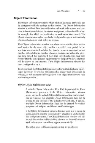 Object Information
The Object Information window, which has been discussed previously, can
be configured with the settings in this section. The Object Information
window is available from the notification and work order screens and con-
tains information relative to the object (equipment or functional location,
for example) for which the notification or work order were created. The
Object Information window can also be configured to appear automatically
when notifications or work orders are created.
The Object Information window can show recent notifications and/or
work orders for the same object within a specified time period. It can
also draw attention to thresholds that have been met or exceeded, such as
number or breakdowns, number of orders created, etc. within the speci-
fied time period. For example, if more than three breakdowns have been
reported for the same piece of equipment over the past 90 days, attention
will be drawn to that statistic, if the Object Information window has
been configured as such.
Two benefits of the Object Information window is that duplicate report-
ing of a problem for which a notification has already been created can be
reduced, as well as attention being drawn to an object that seems to have
a recurring problem.
Define Object Information Keys
A default Object Information Key, PM, is provided for Plant
Maintenance purposes. If the Object Information window
seems useful, the default Object Information Key can be modi-
fied as required. An alternate Object Information Key can be
created to use instead of the default provided and, if desired,
multiple Object Information Keys can be created for various
purposes and assigned to different notification types.
If the Object Information window does not seem as if it would be
useful, confirm that the “automatically” checkbox is unchecked in
this configuration step. The Object Information window will still
be available on demand by clicking a button on the notification or
work order screen, but will not appear automatically.
The other areas in this configuration step are as follows:
Ian McMullan • 159
 