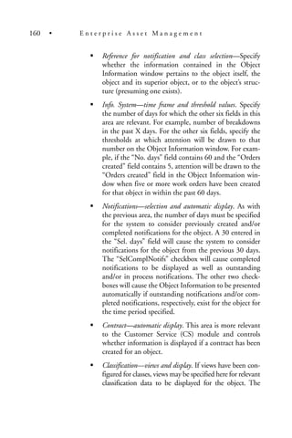 Reference for notification and class selection—Specify
whether the information contained in the Object
Information window pertains to the object itself, the
object and its superior object, or to the object’s struc-
ture (presuming one exists).
Info. System—time frame and threshold values. Specify
the number of days for which the other six fields in this
area are relevant. For example, number of breakdowns
in the past X days. For the other six fields, specify the
thresholds at which attention will be drawn to that
number on the Object Information window. For exam-
ple, if the “No. days” field contains 60 and the “Orders
created” field contains 5, attention will be drawn to the
“Orders created” field in the Object Information win-
dow when five or more work orders have been created
for that object in within the past 60 days.
Notifications—selection and automatic display. As with
the previous area, the number of days must be specified
for the system to consider previously created and/or
completed notifications for the object. A 30 entered in
the “Sel. days” field will cause the system to consider
notifications for the object from the previous 30 days.
The “SelComplNotifs” checkbox will cause completed
notifications to be displayed as well as outstanding
and/or in process notifications. The other two check-
boxes will cause the Object Information to be presented
automatically if outstanding notifications and/or com-
pleted notifications, respectively, exist for the object for
the time period specified.
Contract—automatic display. This area is more relevant
to the Customer Service (CS) module and controls
whether information is displayed if a contract has been
created for an object.
Classification—views and display. If views have been con-
figured for classes, views may be specified here for relevant
classification data to be displayed for the object. The
160 • E n t e r p r i s e A s s e t M a n a g e m e n t
 