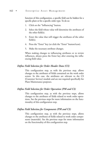 function of this configuration, a specific field can be hidden for a
specific plant or for a specific order type. To do so:
1. Click on the “Influencing” button.
2. Select the field whose value will determine the attributes of
the other field(s).
3. Enter the value that will trigger the attributes of the other
field(s).
4. Press the “Enter” key (or click the “Enter” button/icon).
5. Make the necessary attribute changes.
When making changes to influencing attributes or to review
influences, always press the Enter key after entering the influ-
encing field value.
Define Field Selection for Order Header Data (CS)
This configuration step, as with the previous step, allows
changes to the attributes of fields contained on the work order
screen. In this case, the attributes are relevant to the CS
(Customer Service) module and are not required specifically for
Plant Maintenance purposes.
Define Field Selection for Order Operation (PM and CS)
This configuration step, as with the previous steps, allows
changes to the attributes of fields related to work order opera-
tions. See the previous steps for more information on the func-
tionality of this configuration step.
Define Field Selection for Components (PM and CS)
This configuration step, as with the previous steps, allows
changes to the attributes of fields related to work order compo-
nents (materials). See the previous steps for more information
on the functionality of this configuration step.
162 • E n t e r p r i s e A s s e t M a n a g e m e n t
 