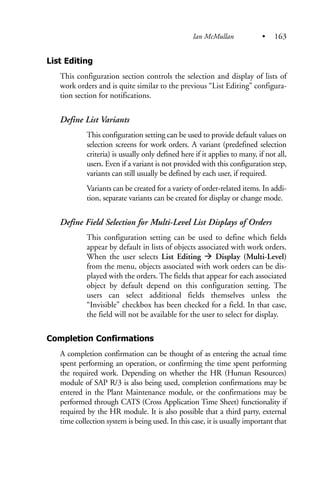 List Editing
This configuration section controls the selection and display of lists of
work orders and is quite similar to the previous “List Editing” configura-
tion section for notifications.
Define List Variants
This configuration setting can be used to provide default values on
selection screens for work orders. A variant (predefined selection
criteria) is usually only defined here if it applies to many, if not all,
users. Even if a variant is not provided with this configuration step,
variants can still usually be defined by each user, if required.
Variants can be created for a variety of order-related items. In addi-
tion, separate variants can be created for display or change mode.
Define Field Selection for Multi-Level List Displays of Orders
This configuration setting can be used to define which fields
appear by default in lists of objects associated with work orders.
When the user selects List Editing Display (Multi-Level)
from the menu, objects associated with work orders can be dis-
played with the orders. The fields that appear for each associated
object by default depend on this configuration setting. The
users can select additional fields themselves unless the
“Invisible” checkbox has been checked for a field. In that case,
the field will not be available for the user to select for display.
Completion Confirmations
A completion confirmation can be thought of as entering the actual time
spent performing an operation, or confirming the time spent performing
the required work. Depending on whether the HR (Human Resources)
module of SAP R/3 is also being used, completion confirmations may be
entered in the Plant Maintenance module, or the confirmations may be
performed through CATS (Cross Application Time Sheet) functionality if
required by the HR module. It is also possible that a third party, external
time collection system is being used. In this case, it is usually important that
Ian McMullan • 163
 