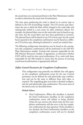 the actual times are communicated back to the Plant Maintenance module
in order to determine the actual costs of maintenance.
The time spent performing the work is related to an activity type as
defined in the CO (Controlling) module. The CO activity type deter-
mines the rate at which the labor will be charged to the work order and
subsequently settled to a cost center (or other settlement object). For
example, the planned labor costs on the work order may be based on reg-
ular time, but the actual labor may have been performed as overtime.
The planned hours will be based on one CO activity type, but the actual
hours reported in the completion confirmation may be based on a differ-
ent CO activity type, allowing for planned vs. actual cost analysis later.
The following configuration descriptions may be based on the assump-
tion that completion confirmations will be performed in the SAP R/3
Plant Maintenance module. Consult with someone responsible for the
HR (Human Resources) module, if appropriate, to determine whether
CATS will be used for time entry/confirmation. If so, work with those
responsible for the HR module to ensure that the process of entering
actual hours/confirmations is appropriately defined.
Define Control Parameters for Completion Confirmations
This configuration step primarily sets defaults that will appear
on the completion confirmation screen for the user. Control
parameters can be defined for each plant/order type combina-
tion and can be the same or different from each other, as
required. The magnifying glass icon leads to detailed configura-
tion for each plant/order type combination. The screen areas of
the detail screen are described below.
Default Values:
Final Confirmation—When this checkbox is checked,
the Final Confirmation checkbox on the completion
confirmation screen will default to being checked.
Unless the user removes the check mark, the first com-
pletion confirmation will also serve as the last comple-
tion confirmation for that operation. If this checkbox is
not checked, the Final Confirmation checkbox on the
completion confirmation screen will not be checked
164 • E n t e r p r i s e A s s e t M a n a g e m e n t
 