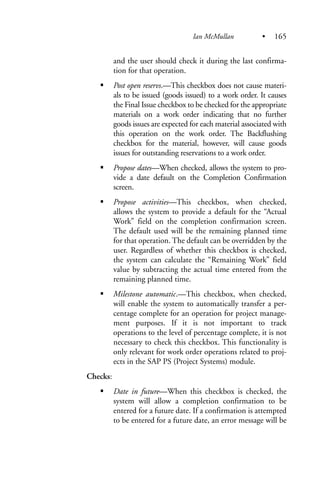 and the user should check it during the last confirma-
tion for that operation.
Post open reservs.—This checkbox does not cause materi-
als to be issued (goods issued) to a work order. It causes
the Final Issue checkbox to be checked for the appropriate
materials on a work order indicating that no further
goods issues are expected for each material associated with
this operation on the work order. The Backflushing
checkbox for the material, however, will cause goods
issues for outstanding reservations to a work order.
Propose dates—When checked, allows the system to pro-
vide a date default on the Completion Confirmation
screen.
Propose activities—This checkbox, when checked,
allows the system to provide a default for the “Actual
Work” field on the completion confirmation screen.
The default used will be the remaining planned time
for that operation. The default can be overridden by the
user. Regardless of whether this checkbox is checked,
the system can calculate the “Remaining Work” field
value by subtracting the actual time entered from the
remaining planned time.
Milestone automatic.—This checkbox, when checked,
will enable the system to automatically transfer a per-
centage complete for an operation for project manage-
ment purposes. If it is not important to track
operations to the level of percentage complete, it is not
necessary to check this checkbox. This functionality is
only relevant for work order operations related to proj-
ects in the SAP PS (Project Systems) module.
Checks:
Date in future—When this checkbox is checked, the
system will allow a completion confirmation to be
entered for a future date. If a confirmation is attempted
to be entered for a future date, an error message will be
Ian McMullan • 165
 