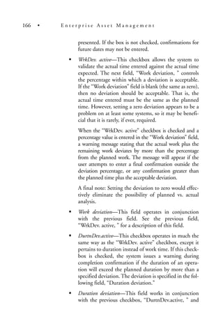 presented. If the box is not checked, confirmations for
future dates may not be entered.
WrkDev. active—This checkbox allows the system to
validate the actual time entered against the actual time
expected. The next field, “Work deviation, ” controls
the percentage within which a deviation is acceptable.
If the “Work deviation” field is blank (the same as zero),
then no deviation should be acceptable. That is, the
actual time entered must be the same as the planned
time. However, setting a zero deviation appears to be a
problem on at least some systems, so it may be benefi-
cial that it is rarely, if ever, required.
When the “WrkDev. active” checkbox is checked and a
percentage value is entered in the “Work deviation” field,
a warning message stating that the actual work plus the
remaining work deviates by more than the percentage
from the planned work. The message will appear if the
user attempts to enter a final confirmation outside the
deviation percentage, or any confirmation greater than
the planned time plus the acceptable deviation.
A final note: Setting the deviation to zero would effec-
tively eliminate the possibility of planned vs. actual
analysis.
Work deviation—This field operates in conjunction
with the previous field. See the previous field,
“WrkDev. active, ” for a description of this field.
DurtnDev.active—This checkbox operates in much the
same way as the “WrkDev. active” checkbox, except it
pertains to duration instead of work time. If this check-
box is checked, the system issues a warning during
completion confirmation if the duration of an opera-
tion will exceed the planned duration by more than a
specified deviation. The deviation is specified in the fol-
lowing field, “Duration deviation.”
Duration deviation—This field works in conjunction
with the previous checkbox, “DurtnDev.active, ” and
166 • E n t e r p r i s e A s s e t M a n a g e m e n t
 