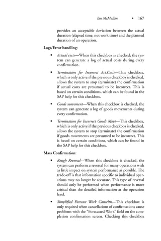 provides an acceptable deviation between the actual
duration (elapsed time, not work time) and the planned
duration of an operation.
Logs/Error handling:
Actual costs—When this checkbox is checked, the sys-
tem can generate a log of actual costs during every
confirmation.
Termination for Incorrect Act.Costs—This checkbox,
which is only active if the previous checkbox is checked,
allows the system to stop (terminate) the confirmation
if actual costs are presumed to be incorrect. This is
based on certain conditions, which can be found in the
SAP help for this checkbox.
Goods movement—When this checkbox is checked, the
system can generate a log of goods movements during
every confirmation.
Termination for Incorrect Goods Movt—This checkbox,
which is only active if the previous checkbox is checked,
allows the system to stop (terminate) the confirmation
if goods movements are presumed to be incorrect. This
is based on certain conditions, which can be found in
the SAP help for this checkbox.
Mass Confirmation:
Rough Reversal—When this checkbox is checked, the
system can perform a reversal for many operations with
as little impact on system performance as possible. The
trade-off is that information specific to individual oper-
ations may no longer be accurate. This type of reversal
should only be performed when performance is more
critical than the detailed information at the operation
level.
Simplified Forecast Work Canceltn—This checkbox is
only required when cancellations of confirmations cause
problems with the “Forecasted Work” field on the com-
pletion confirmation screen. Checking this checkbox
Ian McMullan • 167
 