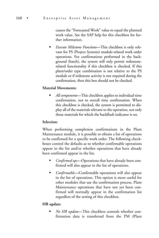 causes the “Forecasted Work” value to equal the planned
work value. See the SAP help for this checkbox for fur-
ther information.
Execute Milestone Functions—This checkbox is only rele-
vant for PS (Project Systems) module-related work order
operations. For confirmations performed in the back-
ground (batch), the system will only permit milestone-
related functionality if this checkbox is checked. If this
plant/order type combination is not relative to the PS
module or if milestone activity is not required during the
confirmation, then this box should not be checked.
Material Movements:
All components—This checkbox applies to individual time
confirmation, not to overall time confirmation. When
this checkbox is checked, the system is permitted to dis-
play all of the materials relevant to the operation, not only
those materials for which the backflush indicator is set.
Selection:
When performing completion confirmations in the Plant
Maintenance module, it is possible to obtain a list of operations
to be confirmed for a specific work order. The following check-
boxes control the defaults as to whether confirmable operations
appear in the list and/or whether operations that have already
been confirmed appear in the list.
Confirmed ops—Operations that have already been con-
firmed will also appear in the list of operations.
Confirmable—Confirmable operations will also appear
in the list of operations. This option is more useful for
other modules that use the confirmation process. Plant
Maintenance operations that have not yet been con-
firmed will normally appear in the confirmation list
regardless of the setting of this checkbox.
HR update:
No HR update—This checkbox controls whether con-
firmation data is transferred from the PM (Plant
168 • E n t e r p r i s e A s s e t M a n a g e m e n t
 