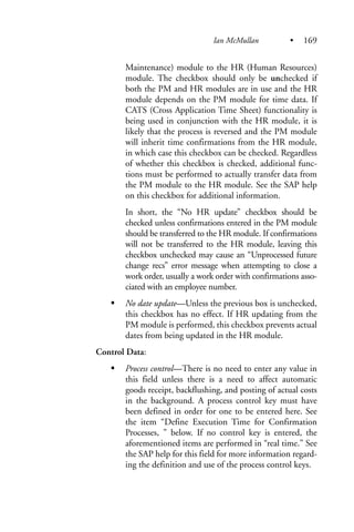 Maintenance) module to the HR (Human Resources)
module. The checkbox should only be unchecked if
both the PM and HR modules are in use and the HR
module depends on the PM module for time data. If
CATS (Cross Application Time Sheet) functionality is
being used in conjunction with the HR module, it is
likely that the process is reversed and the PM module
will inherit time confirmations from the HR module,
in which case this checkbox can be checked. Regardless
of whether this checkbox is checked, additional func-
tions must be performed to actually transfer data from
the PM module to the HR module. See the SAP help
on this checkbox for additional information.
In short, the “No HR update” checkbox should be
checked unless confirmations entered in the PM module
should be transferred to the HR module. If confirmations
will not be transferred to the HR module, leaving this
checkbox unchecked may cause an “Unprocessed future
change recs” error message when attempting to close a
work order, usually a work order with confirmations asso-
ciated with an employee number.
No date update—Unless the previous box is unchecked,
this checkbox has no effect. If HR updating from the
PM module is performed, this checkbox prevents actual
dates from being updated in the HR module.
Control Data:
Process control—There is no need to enter any value in
this field unless there is a need to affect automatic
goods receipt, backflushing, and posting of actual costs
in the background. A process control key must have
been defined in order for one to be entered here. See
the item “Define Execution Time for Confirmation
Processes, ” below. If no control key is entered, the
aforementioned items are performed in “real time.” See
the SAP help for this field for more information regard-
ing the definition and use of the process control keys.
Ian McMullan • 169
 