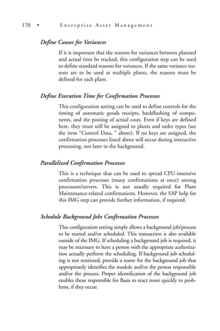 Define Causes for Variances
If it is important that the reasons for variances between planned
and actual time be tracked, this configuration step can be used
to define standard reasons for variances. If the same variance rea-
sons are to be used at multiple plants, the reasons must be
defined for each plant.
Define Execution Time for Confirmation Processes
This configuration setting can be used to define controls for the
timing of automatic goods receipts, backflushing of compo-
nents, and the posting of actual costs. Even if keys are defined
here, they must still be assigned to plants and order types (see
the item “Control Data, ” above). If no keys are assigned, the
confirmation processes listed above will occur during interactive
processing, not later in the background.
Parallelized Confirmation Processes
This is a technique that can be used to spread CPU-intensive
confirmation processes (many confirmations at once) among
processors/servers. This is not usually required for Plant
Maintenance-related confirmations. However, the SAP help for
this IMG step can provide further information, if required.
Schedule Background Jobs Confirmation Processes
This configuration setting simply allows a background job/process
to be started and/or scheduled. This transaction is also available
outside of the IMG. If scheduling a background job is required, it
may be necessary to have a person with the appropriate authoriza-
tion actually perform the scheduling. If background job schedul-
ing is not restricted, provide a name for the background job that
appropriately identifies the module and/or the person responsible
and/or the process. Proper identification of the background job
enables those responsible for Basis to react more quickly to prob-
lems, if they occur.
170 • E n t e r p r i s e A s s e t M a n a g e m e n t
 