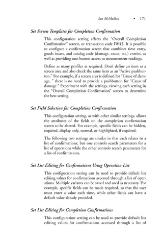 Set Screen Templates for Completion Confirmation
This configuration setting affects the “Overall Completion
Confirmation” screen, or transaction code IW42. It is possible
to configure a confirmation screen that combines time entry,
goods issues, and catalog code (damage, cause, etc.) entries, as
well as providing one-button access to measurement readings.
Define as many profiles as required. Don’t define an item as a
screen area and also check the same item as an “Active pushbut-
ton.” For example, if a screen area is defined for “Cause of dam-
age, ” there is no need to provide a pushbutton for “Cause of
damage.” Experiment with the settings, viewing each setting in
the “Overall Completion Confirmation” screen to determine
the best setting.
Set Field Selection for Completion Confirmation
This configuration setting, as with other similar settings, allows
the attributes of the fields on the completion confirmation
screen to be altered. For example, specific fields can be hidden,
required, display only, normal, or highlighted, if required.
The following two settings are similar in that each relates to a
list of confirmations, but one controls search parameters for a
list of operations while the other controls search parameters for
a list of confirmations.
Set List Editing for Confirmations Using Operation List
This configuration setting can be used to provide default list
editing values for confirmations accessed through a list of oper-
ations. Multiple variants can be saved and used as necessary. For
example, specific fields can be made required, so that the user
must enter a value each time, while other fields can have a
default value already provided.
Set List Editing for Completion Confirmations
This configuration setting can be used to provide default list
editing values for confirmations accessed through a list of
Ian McMullan • 171
 
