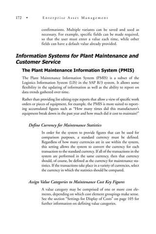 confirmations. Multiple variants can be saved and used as
necessary. For example, specific fields can be made required,
so that the user must enter a value each time, while other
fields can have a default value already provided.
Information Systems for Plant Maintenance and
Customer Service
The Plant Maintenance Information System (PMIS)
The Plant Maintenance Information System (PMIS) is a subset of the
Logistics Information System (LIS) in the SAP R/3 system. It allows some
flexibility in the updating of information as well as the ability to report on
data trends gathered over time.
Rather than providing list editing-type reports that allow a view of specific work
orders or pieces of equipment, for example, the PMIS is more suited to report-
ing accumulated figures such as “How many times did this manufacturer’s
equipment break down in the past year and how much did it cost to maintain?”
Define Currency for Maintenance Statistics
In order for the system to provide figures that can be used for
comparison purposes, a standard currency must be defined.
Regardless of how many currencies are in use within the system,
this setting allows the system to convert the currency for each
transaction to the standard currency. If all of the transactions in the
system are performed in the same currency, then that currency
should, of course, be defined as the currency for maintenance sta-
tistics. If the transactions take place in a variety of currencies, select
the currency in which the statistics should be compared.
Assign Value Categories to Maintenance Cost Key Figures
A value category may be comprised of one or more cost ele-
ments, depending on which cost element groupings make sense.
See the section “Settings for Display of Costs” on page 105 for
further information on defining value categories.
172 • E n t e r p r i s e A s s e t M a n a g e m e n t
 
