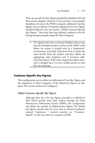 There are several Cost Key Figures provided by default by SAP and
these may be adequate. However, in the case that a more granular
breakdown of costs in the PMIS is required, additional Cost Key
Figures may be defined. If required, additional Cost Key Figures
should be defined in the next section, “Define Customer-Specific
Key Figures.” Once they have been defined, continue to the fol-
lowing setting to properly assign the Value Categories.
TIP: Spend some time to become familiar with at least
how the Standard Analysis section of the PMIS works
before the system is actually used in a “production”
environment, if possible. Determine how to obtain the
most benefit from the analysis and then define the
appropriate value categories and, if necessary, addi-
tional key figures. If the value category/key figure struc-
ture is changed later, it is not a simple process to reset
the cost reporting.
Customer-Specific Key Figures
This configuration section allows the definition of Cost Key Figures and
the assignment of Value Categories. If the default key figures are ade-
quate, this section need not be configured.
Define Customer-Specific Key Figures
Although there are a few key figures provided as a default by
SAP, which provide some basic analysis through the Plant
Maintenance Information System (PMIS), this configuration
step allows the creation of additional key figures. The default
key figures provide data for costs such as internal employees,
external “employees, ” internal material, etc. “Customer-
Specific” in this case refers to a customer of SAP.
Ian McMullan • 173
 