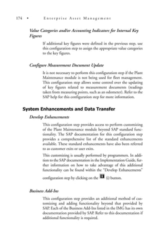 Value Categories and/or Accounting Indicators for Internal Key
Figures
If additional key figures were defined in the previous step, use
this configuration step to assign the appropriate value categories
to the key figures.
Configure Measurement Document Update
It is not necessary to perform this configuration step if the Plant
Maintenance module is not being used for fleet management.
This configuration step allows some control over the updating
of key figures related to measurement documents (readings
taken from measuring points, such as an odometer). Refer to the
SAP help for this configuration step for more information.
System Enhancements and Data Transfer
Develop Enhancements
This configuration step provides access to perform customizing
of the Plant Maintenance module beyond SAP standard func-
tionality. The SAP documentation for this configuration step
provides a comprehensive list of the standard enhancements
available. These standard enhancements have also been referred
to as customer exits or user exits.
This customizing is usually performed by programmers. In addi-
tion to the SAP documentation in the Implementation Guide, fur-
ther information on how to take advantage of this additional
functionality can be found within the “Develop Enhancements”
configuration step by clicking on the (i) button.
Business Add-Ins
This configuration step provides an additional method of cus-
tomizing and adding functionality beyond that provided by
SAP. Each of the Business Add-Ins listed in the IMG has its own
documentation provided by SAP. Refer to this documentation if
additional functionality is required.
174 • E n t e r p r i s e A s s e t M a n a g e m e n t
 