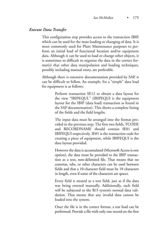 Execute Data Transfer
This configuration step provides access to the transaction IBIP,
which can be used for the mass loading or changing of data. It is
most commonly used for Plant Maintenance purposes to per-
form an initial load of functional location and/or equipment
data. Although it can be used to load or change other objects, it
is sometimes so difficult to organize the data in the correct for-
mat(s) that other data manipulation and loading techniques,
possibly including manual entry, are preferable.
Although there is extensive documentation provided by SAP, it
can be difficult to follow. An example, for a “simple” data load
for equipment is as follows:
Perform transaction SE12 to obtain a data layout for
the view “IBIPEQUI.” (IBIPEQUI is the equipment
layout for the IBIP (data load) transaction as found in
the SAP documentation). This shows a complete listing
of the fields and the field lengths.
The input data must be arranged into the format pro-
vided in the previous step. The first two fields, TCODE
and RECORDNAME should contain IE01 and
IBIPEQUI respectively. IE01 is the transaction code for
creating a piece of equipment, while IBIPEQUI is the
data layout provided.
However the data is accumulated (Microsoft Access is one
option), the data must be provided to the IBIP transac-
tion as a text, non-delimited file. That means that no
commas, tabs, or other characters can be used between
fields and that a 10-character field must be 10 characters
in length, even if some of the characters are spaces.
Every field is treated as a text field, just as if the data
was being entered manually. Additionally, each field
will be subjected to the R/3 system’s normal data vali-
dation. That means that any invalid data cannot be
loaded into the system.
Once the file is in the correct format, a test load can be
performed. Provide a file with only one record on the first
Ian McMullan • 175
 