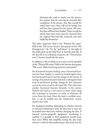 eliminates the need to watch over the process,
but requires that the error log be reviewed after
completion of the process. Any data records for
which there were errors will not be loaded, but
will have been ignored by the system. All error-
free data will have been loaded.Those records for
which there were errors must be extracted from
the original data load file, corrected, and then
loaded by themselves.
The other important field is the “Physical file name”
field in the “File access: Source” data group on the “File
Management” tab. Use the “pull-down” to the right of
this field (click on the field first) to find the data file. If
the data file is on a desktop computer, the “Presentation
server” button should also be active.
In addition, a file in which to save errors can be specified
in the “Physical file name” field in the bottom data group,
“File access: Objective/saving incorrect transactions.”
For functional location loading, once a functional loca-
tion has been loaded, it cannot be loaded again, since
the functional location must be unique in the system. If
testing a functional location load and a subsequent load
must be performed, perhaps change the first character
or two for every record in the input file. This will create
another functional location hierarchy in the system.
Perform the load in a test system as many times using
this technique as necessary in order to eliminate all
errors from the load. Once the load is certified error-
free, it can be loaded into the “production” system
cleanly once only.
For equipment loading, depending on whether internal
or external numbering is used, the data may or may not
be loaded more than once without changing the data. If
internal (system-assigned) equipment numbering is
enabled, it is possible to load equipment records more
than once. While this simplifies testing the data load,
caution is advised when performing a data load into the
Ian McMullan • 177
 