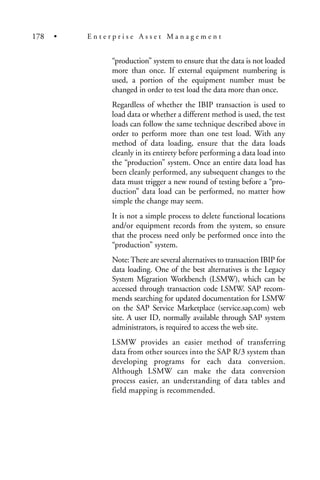 “production” system to ensure that the data is not loaded
more than once. If external equipment numbering is
used, a portion of the equipment number must be
changed in order to test load the data more than once.
Regardless of whether the IBIP transaction is used to
load data or whether a different method is used, the test
loads can follow the same technique described above in
order to perform more than one test load. With any
method of data loading, ensure that the data loads
cleanly in its entirety before performing a data load into
the “production” system. Once an entire data load has
been cleanly performed, any subsequent changes to the
data must trigger a new round of testing before a “pro-
duction” data load can be performed, no matter how
simple the change may seem.
It is not a simple process to delete functional locations
and/or equipment records from the system, so ensure
that the process need only be performed once into the
“production” system.
Note:There are several alternatives to transaction IBIP for
data loading. One of the best alternatives is the Legacy
System Migration Workbench (LSMW), which can be
accessed through transaction code LSMW. SAP recom-
mends searching for updated documentation for LSMW
on the SAP Service Marketplace (service.sap.com) web
site. A user ID, normally available through SAP system
administrators, is required to access the web site.
LSMW provides an easier method of transferring
data from other sources into the SAP R/3 system than
developing programs for each data conversion.
Although LSMW can make the data conversion
process easier, an understanding of data tables and
field mapping is recommended.
178 • E n t e r p r i s e A s s e t M a n a g e m e n t
 