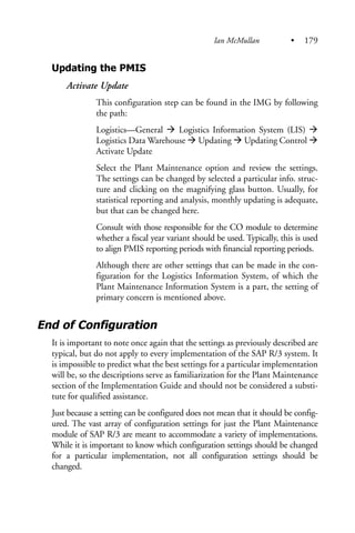 Updating the PMIS
Activate Update
This configuration step can be found in the IMG by following
the path:
Logistics—General Logistics Information System (LIS)
Logistics Data Warehouse Updating Updating Control
Activate Update
Select the Plant Maintenance option and review the settings.
The settings can be changed by selected a particular info. struc-
ture and clicking on the magnifying glass button. Usually, for
statistical reporting and analysis, monthly updating is adequate,
but that can be changed here.
Consult with those responsible for the CO module to determine
whether a fiscal year variant should be used. Typically, this is used
to align PMIS reporting periods with financial reporting periods.
Although there are other settings that can be made in the con-
figuration for the Logistics Information System, of which the
Plant Maintenance Information System is a part, the setting of
primary concern is mentioned above.
End of Configuration
It is important to note once again that the settings as previously described are
typical, but do not apply to every implementation of the SAP R/3 system. It
is impossible to predict what the best settings for a particular implementation
will be, so the descriptions serve as familiarization for the Plant Maintenance
section of the Implementation Guide and should not be considered a substi-
tute for qualified assistance.
Just because a setting can be configured does not mean that it should be config-
ured. The vast array of configuration settings for just the Plant Maintenance
module of SAP R/3 are meant to accommodate a variety of implementations.
While it is important to know which configuration settings should be changed
for a particular implementation, not all configuration settings should be
changed.
Ian McMullan • 179
 