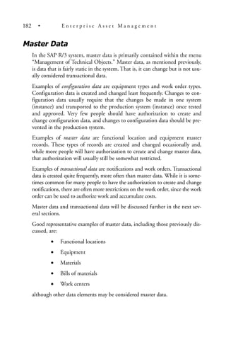 Master Data
In the SAP R/3 system, master data is primarily contained within the menu
“Management of Technical Objects.” Master data, as mentioned previously,
is data that is fairly static in the system. That is, it can change but is not usu-
ally considered transactional data.
Examples of configuration data are equipment types and work order types.
Configuration data is created and changed least frequently. Changes to con-
figuration data usually require that the changes be made in one system
(instance) and transported to the production system (instance) once tested
and approved. Very few people should have authorization to create and
change configuration data, and changes to configuration data should be pre-
vented in the production system.
Examples of master data are functional location and equipment master
records. These types of records are created and changed occasionally and,
while more people will have authorization to create and change master data,
that authorization will usually still be somewhat restricted.
Examples of transactional data are notifications and work orders. Transactional
data is created quite frequently, more often than master data. While it is some-
times common for many people to have the authorization to create and change
notifications, there are often more restrictions on the work order, since the work
order can be used to authorize work and accumulate costs.
Master data and transactional data will be discussed further in the next sev-
eral sections.
Good representative examples of master data, including those previously dis-
cussed, are:
• Functional locations
• Equipment
• Materials
• Bills of materials
• Work centers
although other data elements may be considered master data.
182 • E n t e r p r i s e A s s e t M a n a g e m e n t
 