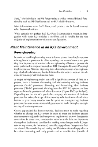 Suite, ” which includes the R/3 functionality as well as some additional func-
tionality such as SAP NetWeaver and mySAP Mobile Business.
More information about SAP’s history and products can be found in many
other books and articles.
While certainly not perfect, SAP R/3 Plant Maintenance is robust, its inte-
gration with other R/3 modules is excellent, and is suitable for the vast
majority of implementations with some configuration.
Plant Maintenance in an R/3 Environment
Re-engineering
In order to avoid implementing a new software system that simply supports
existing business processes, in effect spending vast sums of money and get-
ting little improvement in return, the re-engineering of business processes is
often performed in conjunction with an ERP (Enterprise Resource Planning)
implementation. Without digressing into a formal discussion of re-engineer-
ing, which already has many books dedicated to the subject, some of the rel-
evant terminology will be discussed here.
A proper re-engineering project can add a significant amount of time to a
project, since it involves discovering and documenting existing business
processes (“As-is” processes), discussing and formulating ideal business
processes (“To-be” processes), deciding how the SAP R/3 system can best
support the to-be processes and where it cannot (Gap or Fit/Gap Analysis).
Depending on the size of a particular company, the number of business
processes that exists, the scope of functionality to be implemented and other
factors, a great many months may be spent on re-engineering business
processes. In some cases, substantial gains can be made through a re-engi-
neering of business processes.
Once a gap analysis has been completed, decisions must be made regarding
whether to change the R/3 system in order to meet the business process
requirements or adjust the business process requirements to meet the system’s
constraints. In some cases, compromises must be made. It is also important
during these decisions to consider that making some changes to the R/3 sys-
tem (or any system, for that matter) may affect upgrades to the system as they
are released. Re-introducing and testing modifications after each upgrade can
be a time consuming and costly practice and so modifications (outside of
Ian McMullan • 3
 