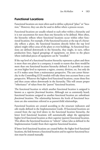 Functional Locations
Functional locations are most often used to define a physical “place” or “loca-
tion.” However, they can also be used to define where a process occurs.
Functional locations are usually related to each other within a hierarchy and
it is not uncommon for more than one hierarchy to be defined. Most often,
the hierarchy reflects where functional locations occur within other func-
tional locations. For example, if the functional location at the top of a hierar-
chy reflects a plant, the functional locations directly below the top level
(plant) might reflect areas of the plant or even buildings. As functional loca-
tions are defined downwards in the hierarchy, they might, in turn, reflect
production lines, logical groupings of equipment, on down to the places
where individual pieces of equipment can be “installed.”
If the top level of a functional location hierarchy represents a plant and there
is more than one plant in a company, it stands to reason that there would be
more than one functional location hierarchy defined. It is possible to create
an even higher level to represent a region, country, division, etc. but only do
so if it makes sense from a maintenance perspective. The cost center hierar-
chy in the Controlling (CO) module will take those into account from a cost
perspective. Whatever the highest level functional locations, create those first
and then create others downwards in the hierarchy. This will ensure proper
“inheritance” of values from the “parent” functional locations.
The functional location to which another functional location is assigned is
known as a superior functional location. Although not as commonly heard,
functional locations assigned to another functional location are subordinate
functional locations. The relationship between the levels of functional loca-
tions are also sometimes referred to as parent/child relationships.
Functional locations are created according to the structure indicators and
edit masks defined in the Implementation Guide. If functional locations are
created from the top level down in the functional location hierarchy, the
lower level functional locations will automatically adopt the appropriate
higher level functional location as their superior (parent) functional location.
This allows the functional locations to “inherit” values (also as defined in the
Implementation Guide) from their superior functional location.
If lower level functional locations are created before the higher level functional
locations, the link between a functional location and its superior functional loca-
tion must be created manually.
Ian McMullan • 183
 